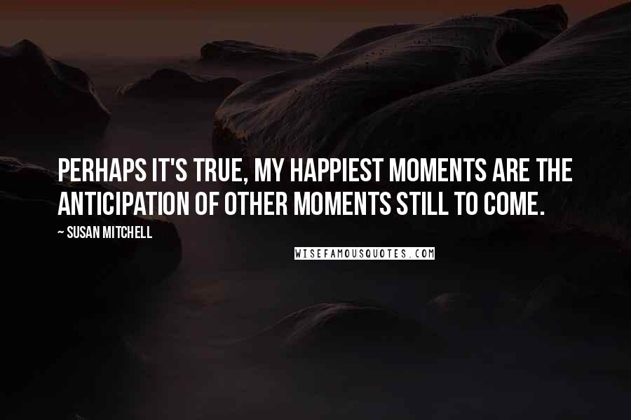 Susan Mitchell Quotes: Perhaps it's true, my happiest moments are the anticipation of other moments still to come.