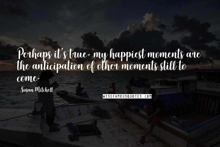 Susan Mitchell Quotes: Perhaps it's true, my happiest moments are the anticipation of other moments still to come.