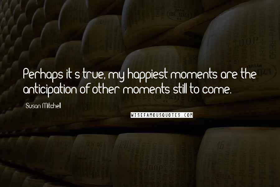 Susan Mitchell Quotes: Perhaps it's true, my happiest moments are the anticipation of other moments still to come.