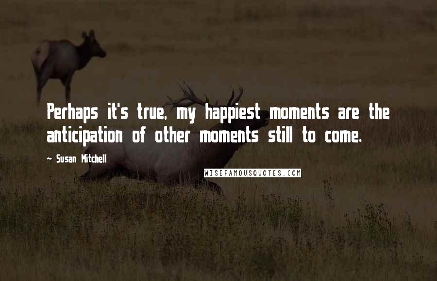 Susan Mitchell Quotes: Perhaps it's true, my happiest moments are the anticipation of other moments still to come.