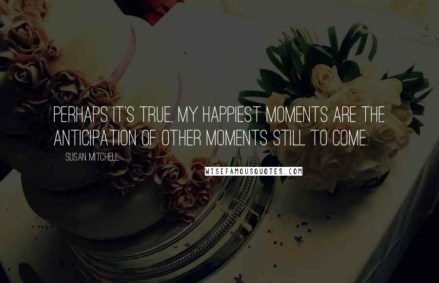 Susan Mitchell Quotes: Perhaps it's true, my happiest moments are the anticipation of other moments still to come.