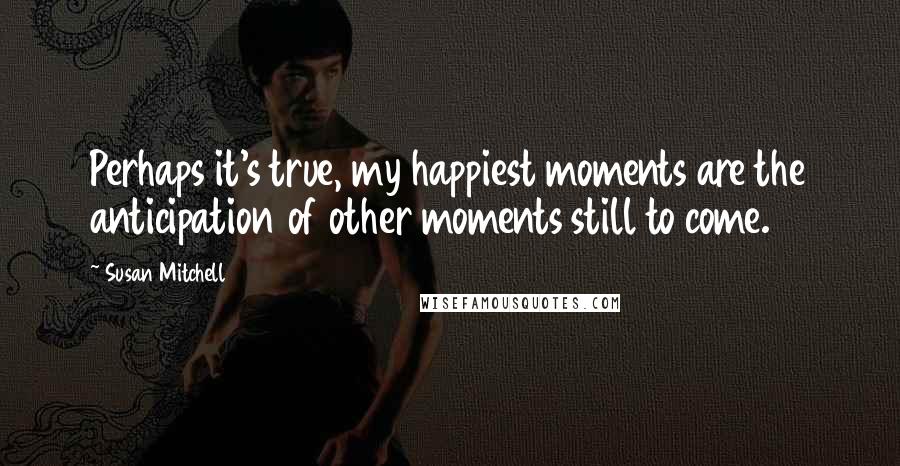 Susan Mitchell Quotes: Perhaps it's true, my happiest moments are the anticipation of other moments still to come.