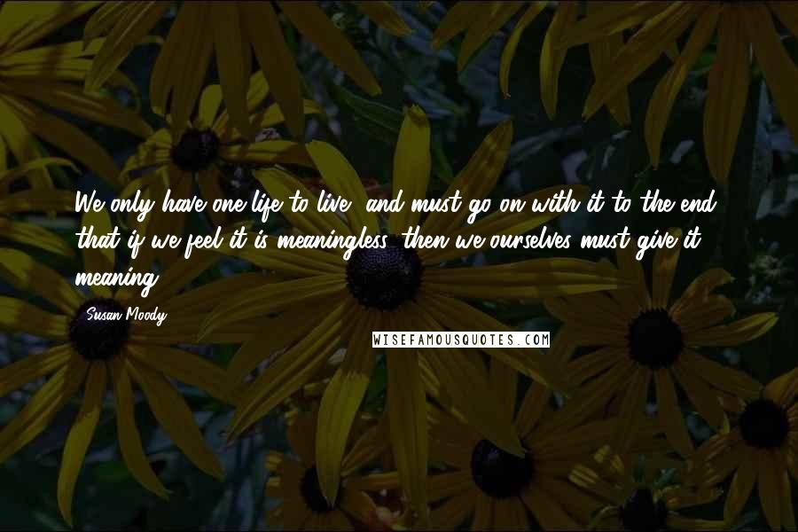 Susan Moody Quotes: We only have one life to live, and must go on with it to the end, that if we feel it is meaningless, then we ourselves must give it meaning.