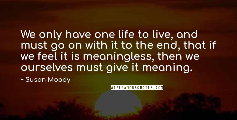 Susan Moody Quotes: We only have one life to live, and must go on with it to the end, that if we feel it is meaningless, then we ourselves must give it meaning.