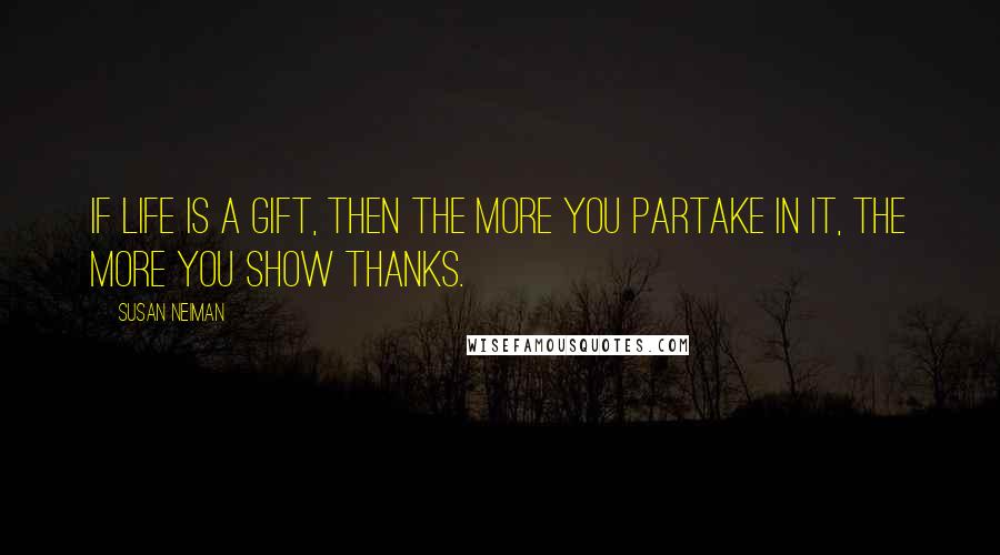 Susan Neiman Quotes: If life is a gift, then the more you partake in it, the more you show thanks.