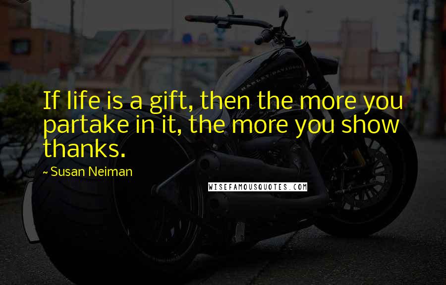 Susan Neiman Quotes: If life is a gift, then the more you partake in it, the more you show thanks.