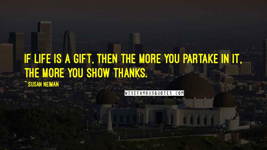 Susan Neiman Quotes: If life is a gift, then the more you partake in it, the more you show thanks.