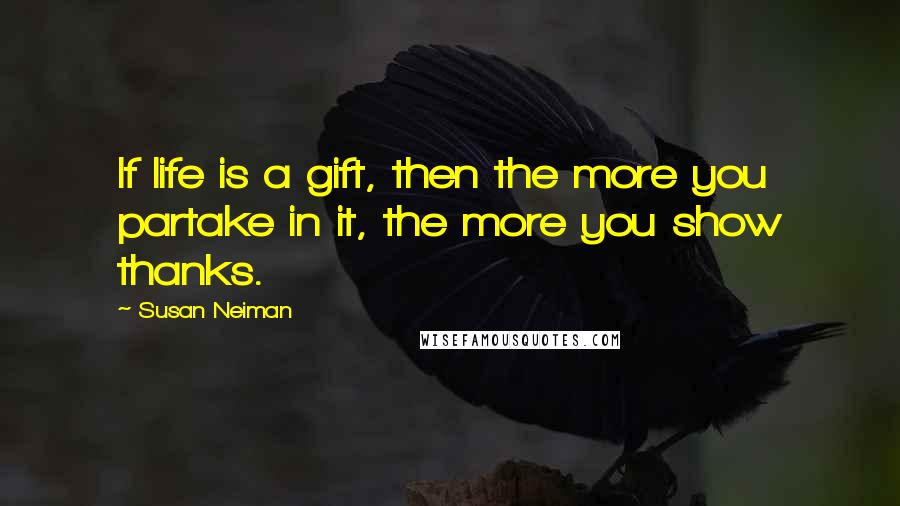 Susan Neiman Quotes: If life is a gift, then the more you partake in it, the more you show thanks.