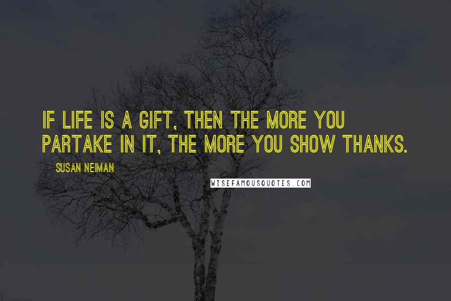 Susan Neiman Quotes: If life is a gift, then the more you partake in it, the more you show thanks.