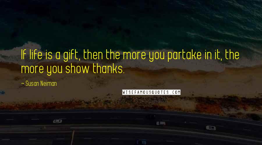 Susan Neiman Quotes: If life is a gift, then the more you partake in it, the more you show thanks.