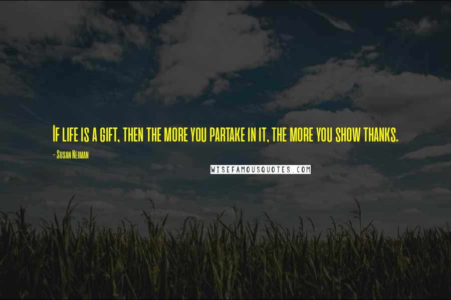 Susan Neiman Quotes: If life is a gift, then the more you partake in it, the more you show thanks.