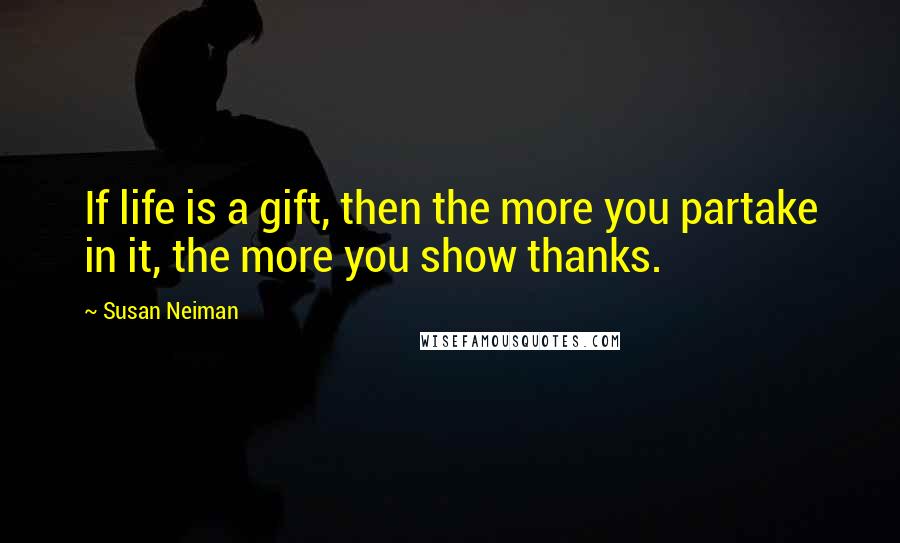 Susan Neiman Quotes: If life is a gift, then the more you partake in it, the more you show thanks.