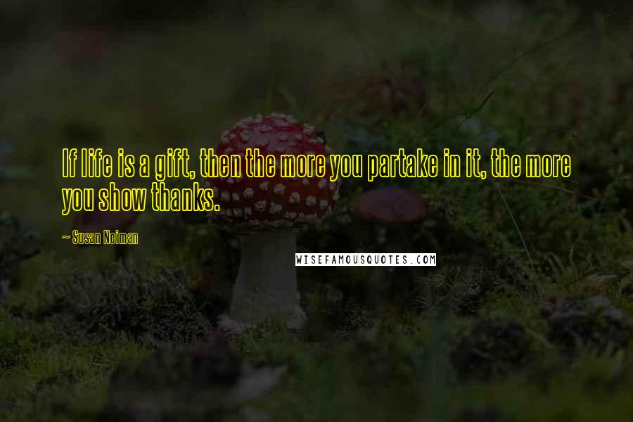 Susan Neiman Quotes: If life is a gift, then the more you partake in it, the more you show thanks.