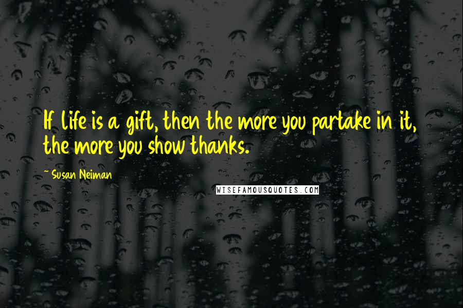 Susan Neiman Quotes: If life is a gift, then the more you partake in it, the more you show thanks.