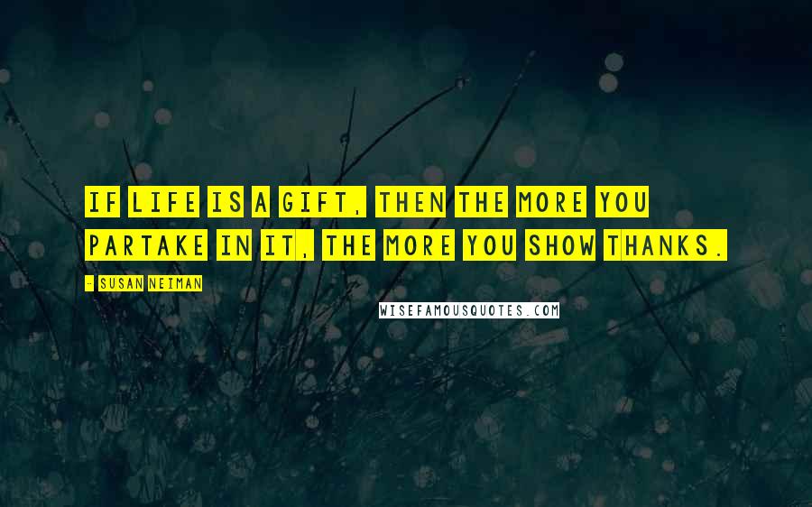 Susan Neiman Quotes: If life is a gift, then the more you partake in it, the more you show thanks.