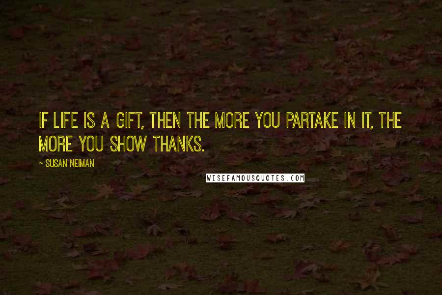 Susan Neiman Quotes: If life is a gift, then the more you partake in it, the more you show thanks.