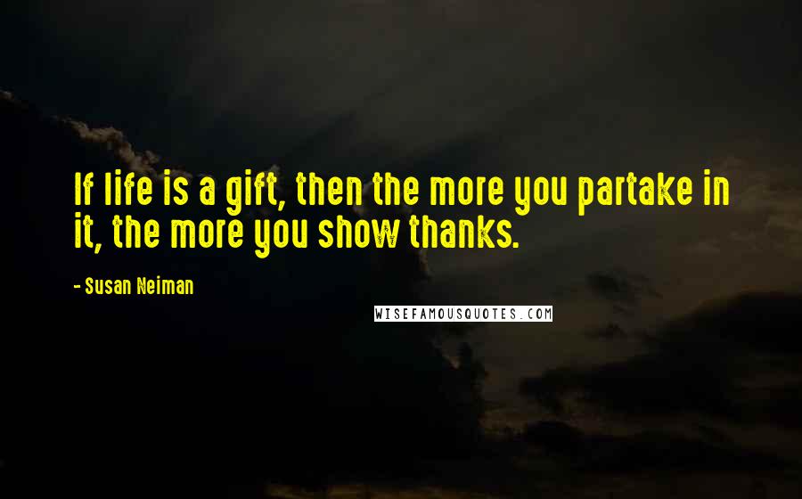 Susan Neiman Quotes: If life is a gift, then the more you partake in it, the more you show thanks.