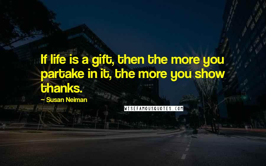 Susan Neiman Quotes: If life is a gift, then the more you partake in it, the more you show thanks.