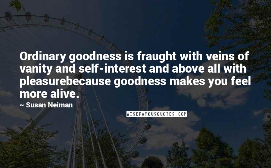 Susan Neiman Quotes: Ordinary goodness is fraught with veins of vanity and self-interest and above all with pleasurebecause goodness makes you feel more alive.