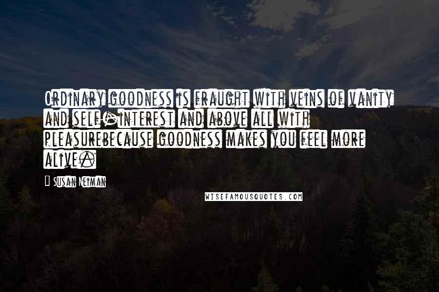 Susan Neiman Quotes: Ordinary goodness is fraught with veins of vanity and self-interest and above all with pleasurebecause goodness makes you feel more alive.