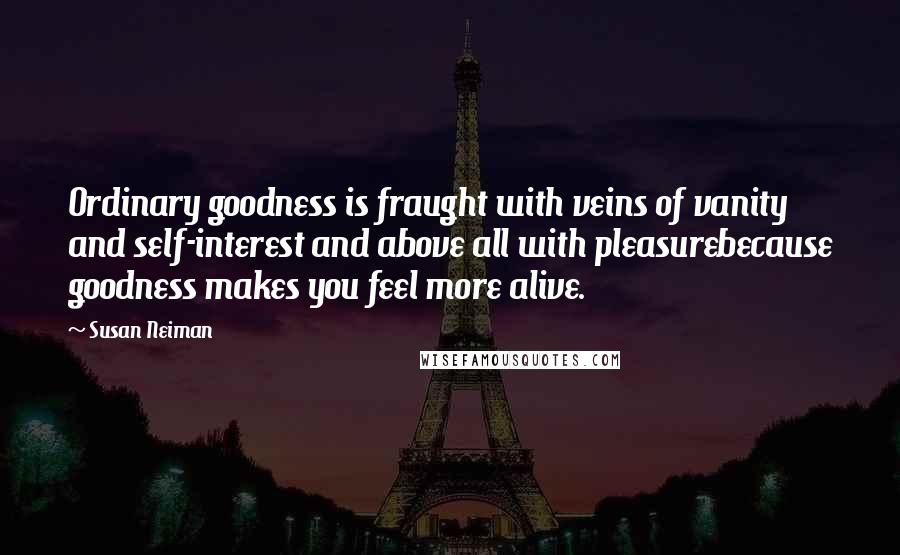 Susan Neiman Quotes: Ordinary goodness is fraught with veins of vanity and self-interest and above all with pleasurebecause goodness makes you feel more alive.