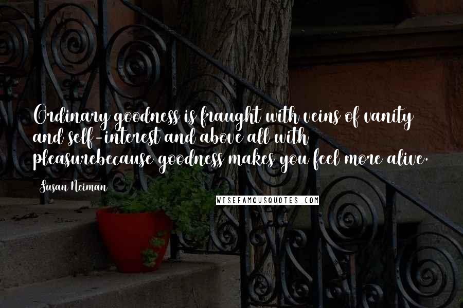 Susan Neiman Quotes: Ordinary goodness is fraught with veins of vanity and self-interest and above all with pleasurebecause goodness makes you feel more alive.