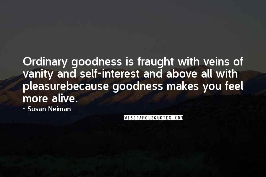 Susan Neiman Quotes: Ordinary goodness is fraught with veins of vanity and self-interest and above all with pleasurebecause goodness makes you feel more alive.