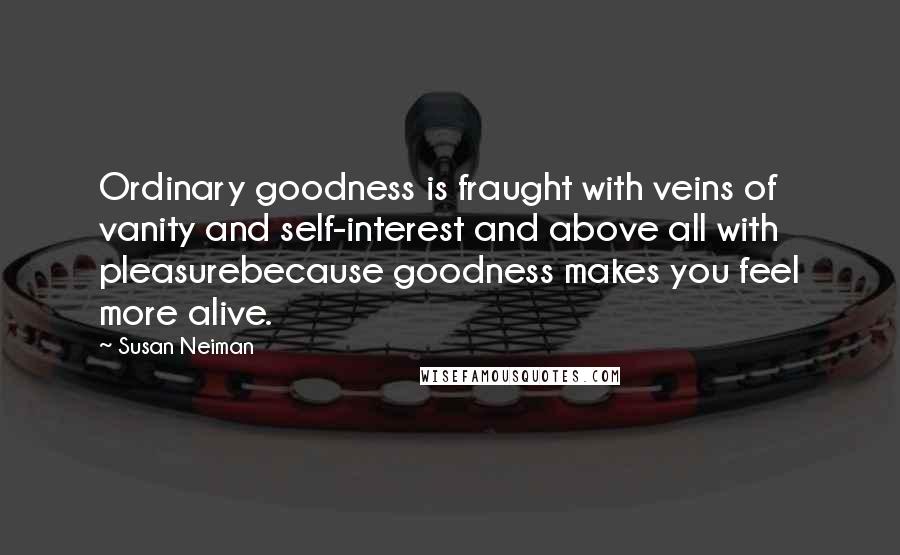 Susan Neiman Quotes: Ordinary goodness is fraught with veins of vanity and self-interest and above all with pleasurebecause goodness makes you feel more alive.