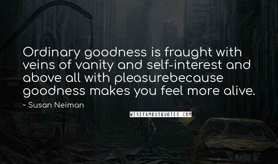 Susan Neiman Quotes: Ordinary goodness is fraught with veins of vanity and self-interest and above all with pleasurebecause goodness makes you feel more alive.