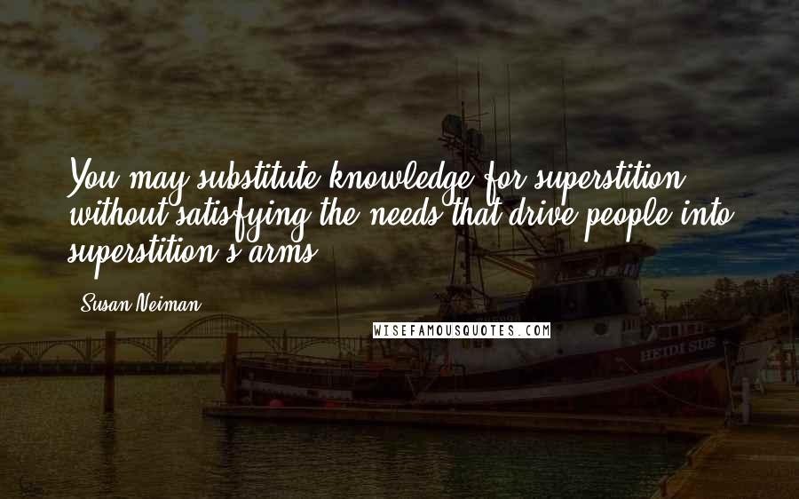 Susan Neiman Quotes: You may substitute knowledge for superstition without satisfying the needs that drive people into superstition's arms.