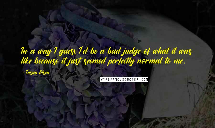 Susan Olsen Quotes: In a way I guess I'd be a bad judge of what it was like because it just seemed perfectly normal to me.