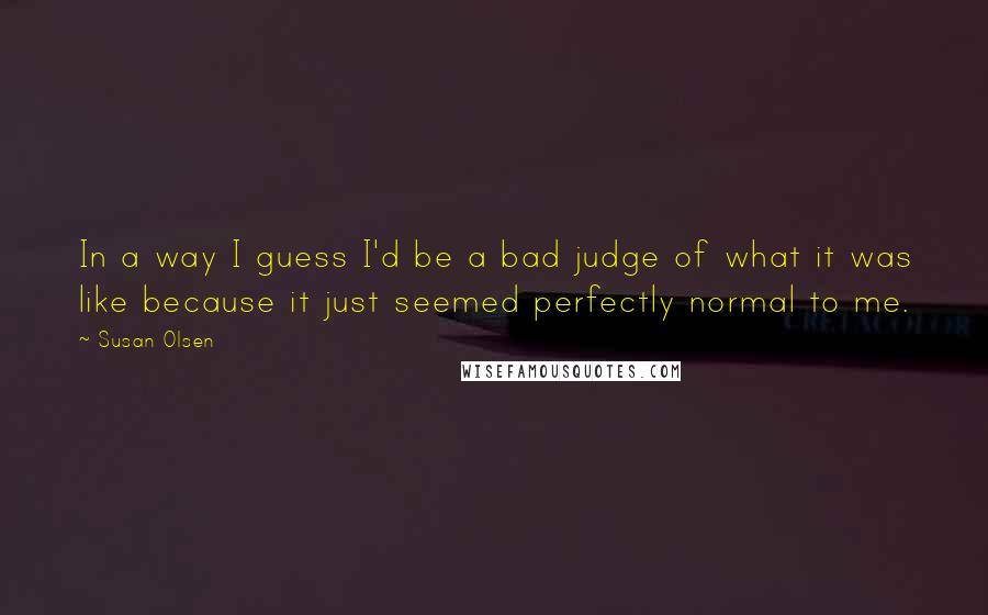 Susan Olsen Quotes: In a way I guess I'd be a bad judge of what it was like because it just seemed perfectly normal to me.