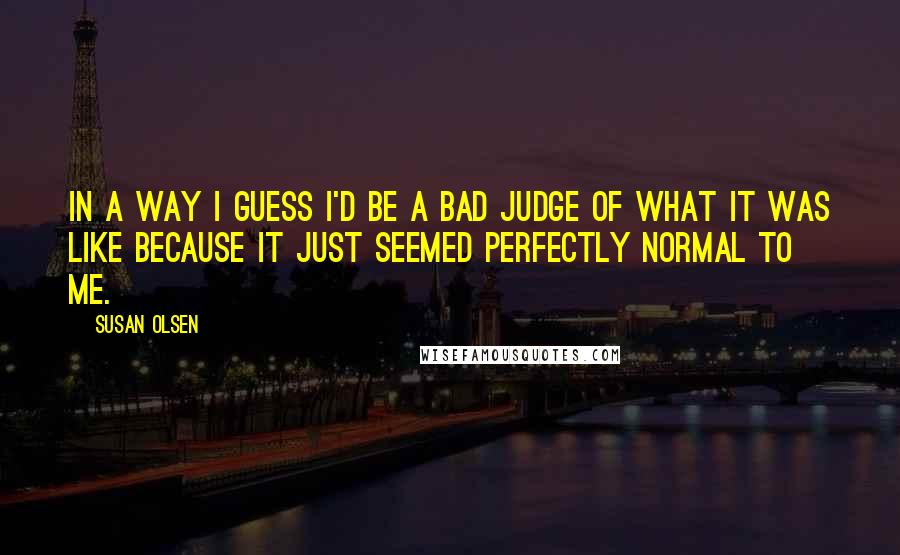 Susan Olsen Quotes: In a way I guess I'd be a bad judge of what it was like because it just seemed perfectly normal to me.