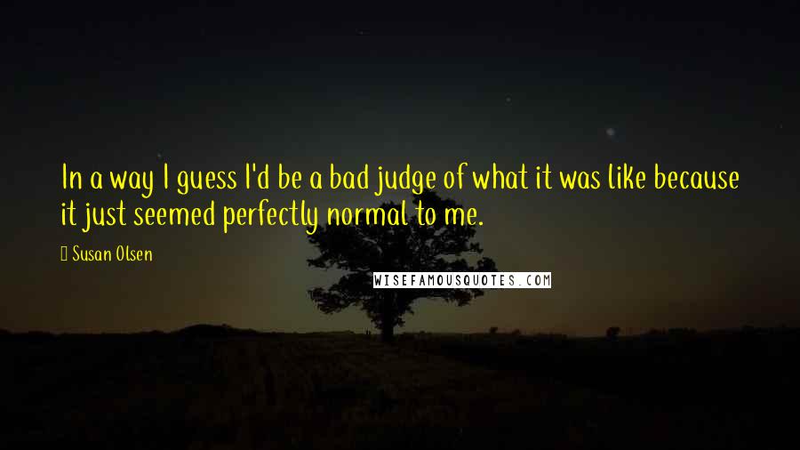 Susan Olsen Quotes: In a way I guess I'd be a bad judge of what it was like because it just seemed perfectly normal to me.