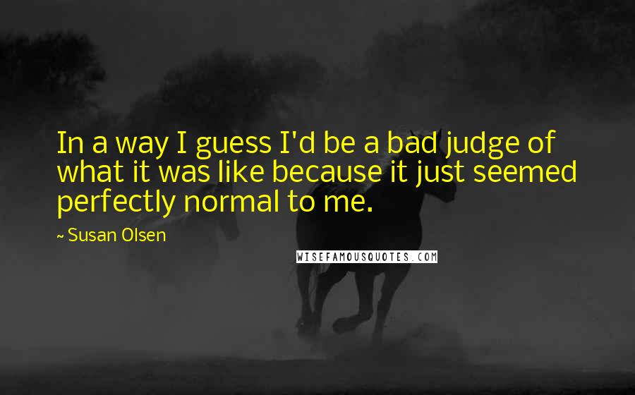 Susan Olsen Quotes: In a way I guess I'd be a bad judge of what it was like because it just seemed perfectly normal to me.