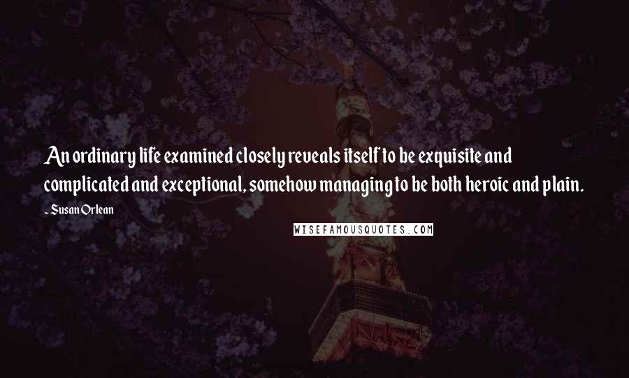 Susan Orlean Quotes: An ordinary life examined closely reveals itself to be exquisite and complicated and exceptional, somehow managing to be both heroic and plain.