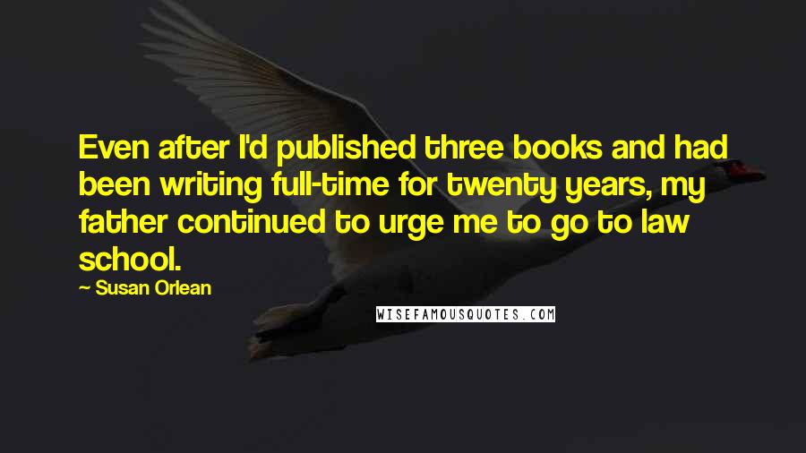 Susan Orlean Quotes: Even after I'd published three books and had been writing full-time for twenty years, my father continued to urge me to go to law school.