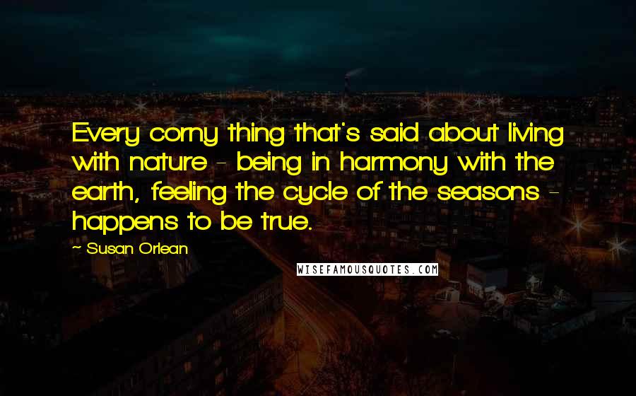 Susan Orlean Quotes: Every corny thing that's said about living with nature - being in harmony with the earth, feeling the cycle of the seasons - happens to be true.