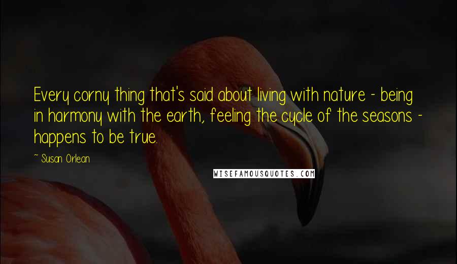 Susan Orlean Quotes: Every corny thing that's said about living with nature - being in harmony with the earth, feeling the cycle of the seasons - happens to be true.