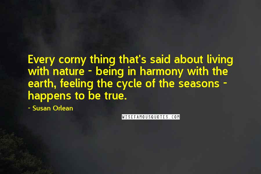 Susan Orlean Quotes: Every corny thing that's said about living with nature - being in harmony with the earth, feeling the cycle of the seasons - happens to be true.