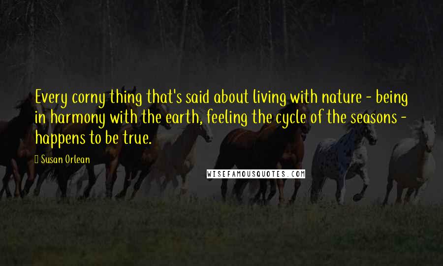 Susan Orlean Quotes: Every corny thing that's said about living with nature - being in harmony with the earth, feeling the cycle of the seasons - happens to be true.