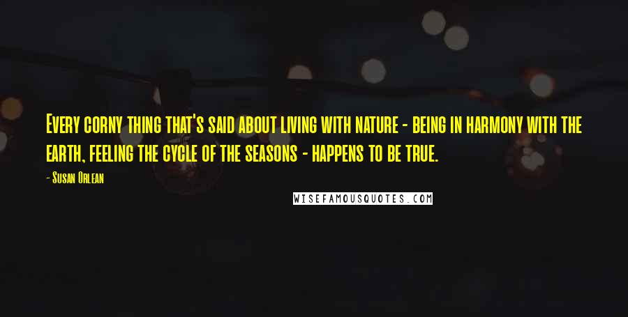 Susan Orlean Quotes: Every corny thing that's said about living with nature - being in harmony with the earth, feeling the cycle of the seasons - happens to be true.