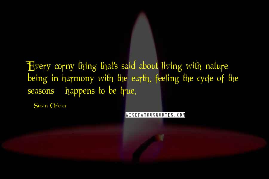 Susan Orlean Quotes: Every corny thing that's said about living with nature - being in harmony with the earth, feeling the cycle of the seasons - happens to be true.