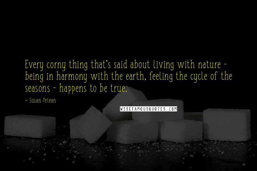 Susan Orlean Quotes: Every corny thing that's said about living with nature - being in harmony with the earth, feeling the cycle of the seasons - happens to be true.