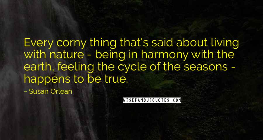 Susan Orlean Quotes: Every corny thing that's said about living with nature - being in harmony with the earth, feeling the cycle of the seasons - happens to be true.
