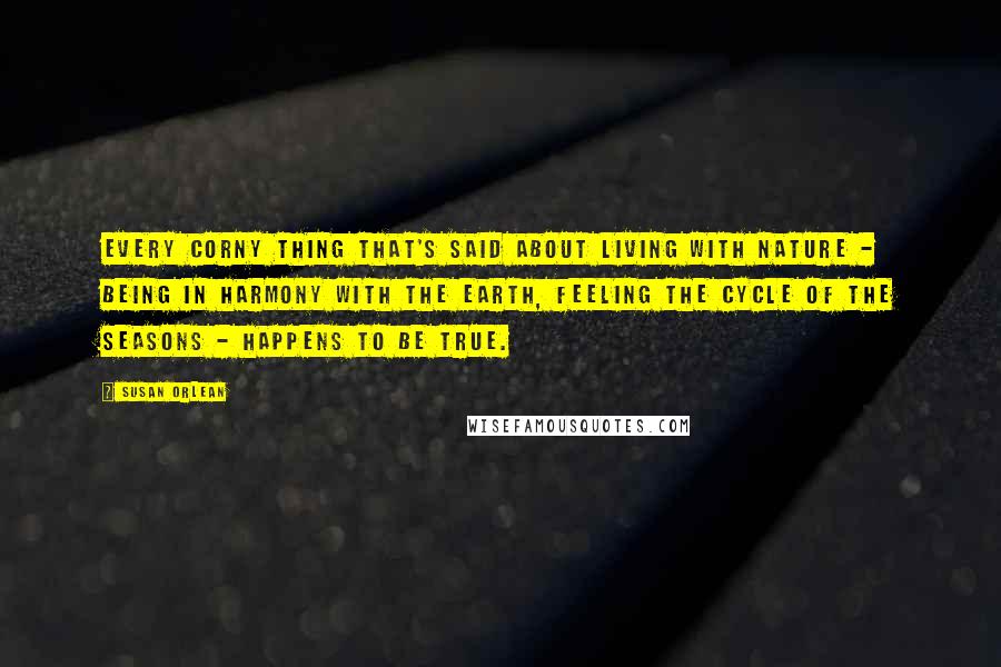 Susan Orlean Quotes: Every corny thing that's said about living with nature - being in harmony with the earth, feeling the cycle of the seasons - happens to be true.