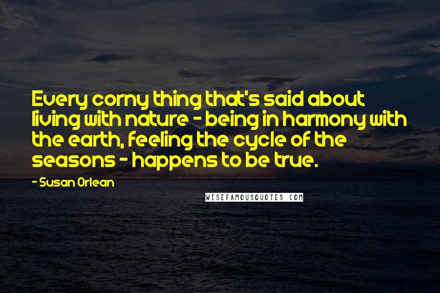 Susan Orlean Quotes: Every corny thing that's said about living with nature - being in harmony with the earth, feeling the cycle of the seasons - happens to be true.