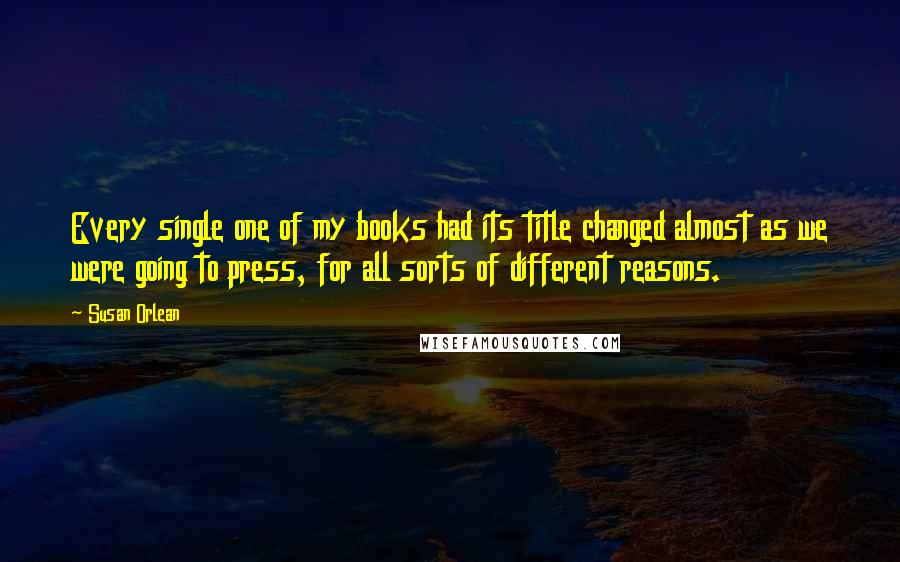 Susan Orlean Quotes: Every single one of my books had its title changed almost as we were going to press, for all sorts of different reasons.