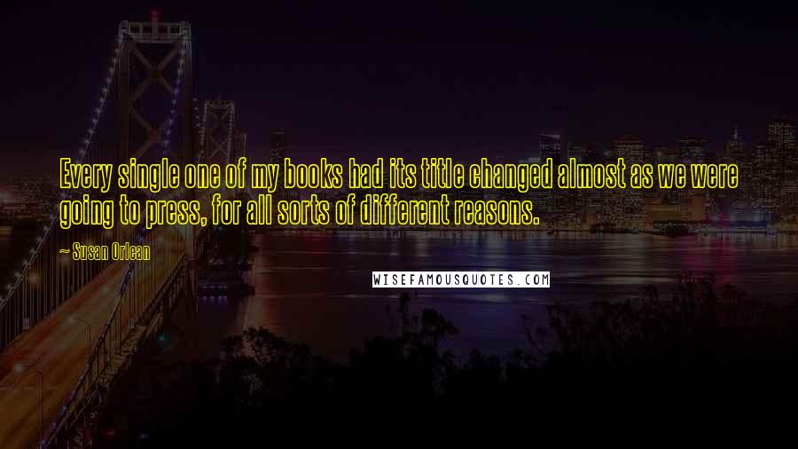 Susan Orlean Quotes: Every single one of my books had its title changed almost as we were going to press, for all sorts of different reasons.