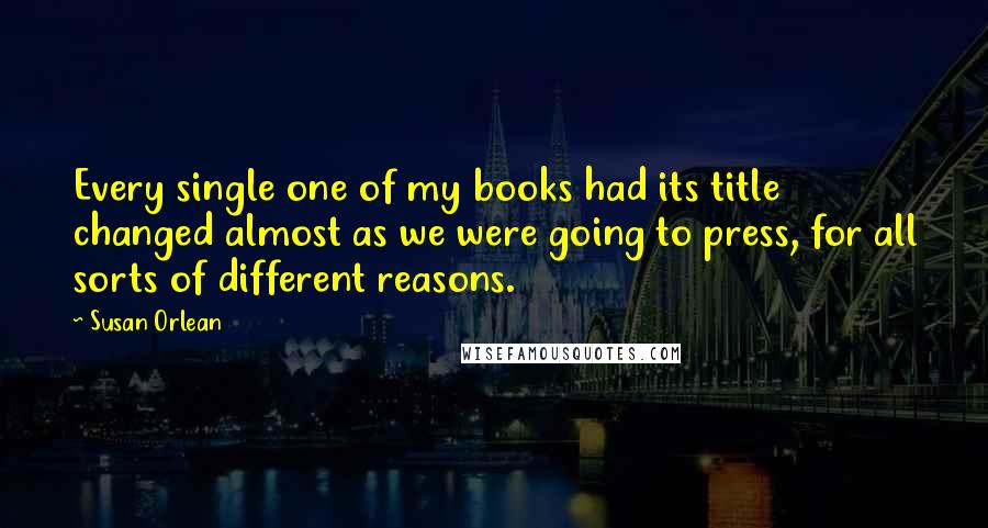 Susan Orlean Quotes: Every single one of my books had its title changed almost as we were going to press, for all sorts of different reasons.